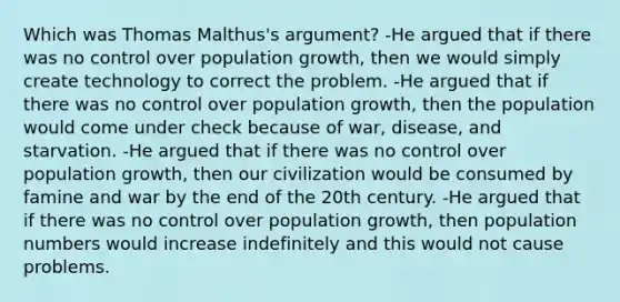 Which was Thomas Malthus's argument? -He argued that if there was no control over population growth, then we would simply create technology to correct the problem. -He argued that if there was no control over population growth, then the population would come under check because of war, disease, and starvation. -He argued that if there was no control over population growth, then our civilization would be consumed by famine and war by the end of the 20th century. -He argued that if there was no control over population growth, then population numbers would increase indefinitely and this would not cause problems.