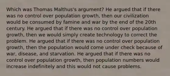 Which was Thomas Malthus's argument? He argued that if there was no control over population growth, then our civilization would be consumed by famine and war by the end of the 20th century. He argued that if there was no control over population growth, then we would simply create technology to correct the problem. He argued that if there was no control over population growth, then the population would come under check because of war, disease, and starvation. He argued that if there was no control over population growth, then population numbers would increase indefinitely and this would not cause problems.