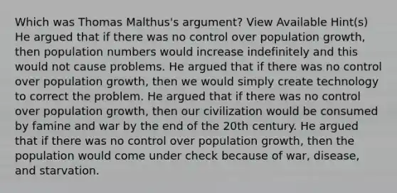 Which was Thomas Malthus's argument? View Available Hint(s) He argued that if there was no control over population growth, then population numbers would increase indefinitely and this would not cause problems. He argued that if there was no control over population growth, then we would simply create technology to correct the problem. He argued that if there was no control over population growth, then our civilization would be consumed by famine and war by the end of the 20th century. He argued that if there was no control over population growth, then the population would come under check because of war, disease, and starvation.