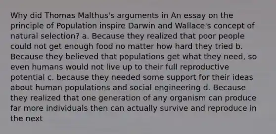 Why did Thomas Malthus's arguments in An essay on the principle of Population inspire Darwin and Wallace's concept of natural selection? a. Because they realized that poor people could not get enough food no matter how hard they tried b. Because they believed that populations get what they need, so even humans would not live up to their full reproductive potential c. because they needed some support for their ideas about human populations and social engineering d. Because they realized that one generation of any organism can produce far more individuals then can actually survive and reproduce in the next