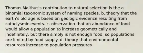 Thomas Malthus's contribution to natural selection is the a. binomial taxonomic system of naming species. b. theory that the earth's old age is based on geologic evidence resulting from cataclysmic events. c. observation that an abundance of food would allow a population to increase geometrically and indefinitely, but there simply is not enough food, so populations are limited by food supply. d. theory that environmental resources increase to population pressures