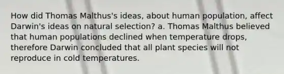 How did Thomas Malthus's ideas, about human population, affect Darwin's ideas on natural selection? a. Thomas Malthus believed that human populations declined when temperature drops, therefore Darwin concluded that all plant species will not reproduce in cold temperatures.