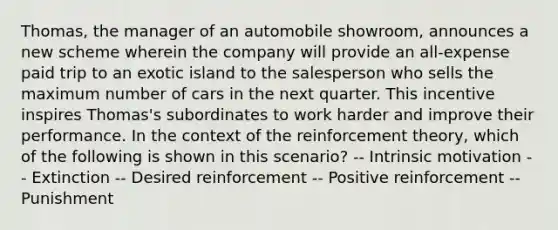 Thomas, the manager of an automobile showroom, announces a new scheme wherein the company will provide an all-expense paid trip to an exotic island to the salesperson who sells the maximum number of cars in the next quarter. This incentive inspires Thomas's subordinates to work harder and improve their performance. In the context of the reinforcement theory, which of the following is shown in this scenario? -- Intrinsic motivation -- Extinction -- Desired reinforcement -- Positive reinforcement -- Punishment