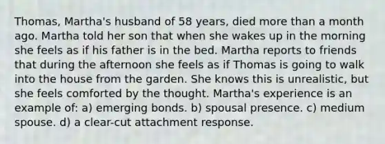 Thomas, Martha's husband of 58 years, died more than a month ago. Martha told her son that when she wakes up in the morning she feels as if his father is in the bed. Martha reports to friends that during the afternoon she feels as if Thomas is going to walk into the house from the garden. She knows this is unrealistic, but she feels comforted by the thought. Martha's experience is an example of: a) emerging bonds. b) spousal presence. c) medium spouse. d) a clear-cut attachment response.