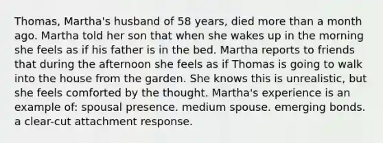 Thomas, Martha's husband of 58 years, died more than a month ago. Martha told her son that when she wakes up in the morning she feels as if his father is in the bed. Martha reports to friends that during the afternoon she feels as if Thomas is going to walk into the house from the garden. She knows this is unrealistic, but she feels comforted by the thought. Martha's experience is an example of: spousal presence. medium spouse. emerging bonds. a clear-cut attachment response.