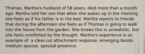 Thomas, Martha's husband of 58 years, died more than a month ago. Martha told her son that when she wakes up in the morning she feels as if his father is in the bed. Martha reports to friends that during the afternoon she feels as if Thomas is going to walk into the house from the garden. She knows this is unrealistic, but she feels comforted by the thought. Martha's experience is an example of: a clear-cut attachment response. emerging bonds. medium spouse. spousal presence.