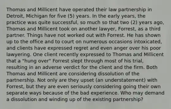 Thomas and Millicent have operated their law partnership in Detroit, Michigan for five (5) years. In the early years, the practice was quite successful, so much so that two (2) years ago, Thomas and Millicent took on another lawyer, Forrest, as a third partner. Things have not worked out with Forrest. He has shown up to the office and to court on numerous occasions intoxicated, and clients have expressed regret and even anger over his poor lawyering. One client recently expressed to Thomas and Millicent that a "hung over" Forrest slept through most of his trial, resulting in an adverse verdict for the client and the firm. Both Thomas and Millicent are considering dissolution of the partnership. Not only are they upset (an understatement) with Forrest, but they are even seriously considering going their own separate ways because of the bad experience. Who may demand a dissolution and winding up of the existing partnership?