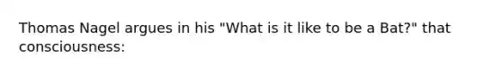 Thomas Nagel argues in his "What is it like to be a Bat?" that consciousness: