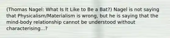 (Thomas Nagel: What Is It Like to Be a Bat?) Nagel is not saying that Physicalism/Materialism is wrong, but he is saying that the mind-body relationship cannot be understood without characterising...?