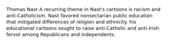 Thomas Nast A recurring theme in Nast's cartoons is racism and anti-Catholicism. Nast favored nonsectarian public education that mitigated differences of religion and ethnicity. his educational cartoons sought to raise anti-Catholic and anti-Irish fervor among Republicans and independents.