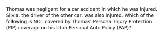 Thomas was negligent for a car accident in which he was injured. Silvia, the driver of the other car, was also injured. Which of the following is NOT covered by Thomas' Personal Injury Protection (PIP) coverage on his Utah Personal Auto Policy (PAP)?