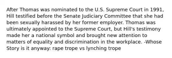 After Thomas was nominated to the U.S. Supreme Court in 1991, Hill testified before the Senate Judiciary Committee that she had been sexually harassed by her former employer. Thomas was ultimately appointed to the Supreme Court, but Hill's testimony made her a national symbol and brought new attention to matters of equality and discrimination in the workplace. -Whose Story is it anyway: rape trope vs lynching trope