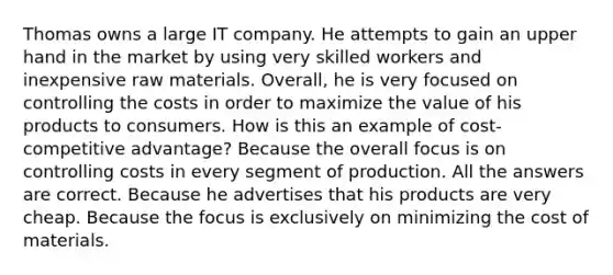 Thomas owns a large IT company. He attempts to gain an upper hand in the market by using very skilled workers and inexpensive raw materials. Overall, he is very focused on controlling the costs in order to maximize the value of his products to consumers. How is this an example of cost-competitive advantage? Because the overall focus is on controlling costs in every segment of production. All the answers are correct. Because he advertises that his products are very cheap. Because the focus is exclusively on minimizing the cost of materials.