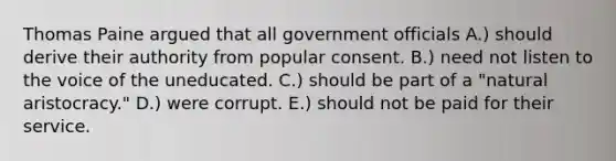 Thomas Paine argued that all government officials A.) should derive their authority from popular consent. B.) need not listen to the voice of the uneducated. C.) should be part of a "natural aristocracy." D.) were corrupt. E.) should not be paid for their service.