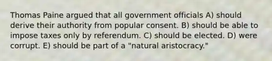 Thomas Paine argued that all government officials A) should derive their authority from popular consent. B) should be able to impose taxes only by referendum. C) should be elected. D) were corrupt. E) should be part of a "natural aristocracy."