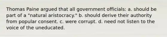 Thomas Paine argued that all government officials: a. should be part of a "natural aristocracy." b. should derive their authority from popular consent. c. were corrupt. d. need not listen to the voice of the uneducated.