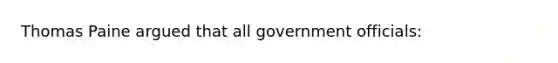 Thomas Paine argued that all government officials: