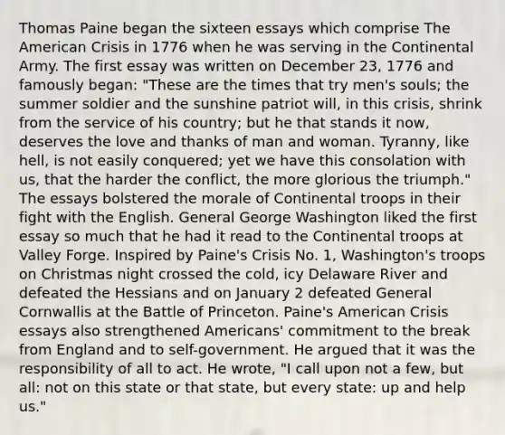 Thomas Paine began the sixteen essays which comprise The American Crisis in 1776 when he was serving in the Continental Army. The first essay was written on December 23, 1776 and famously began: "These are the times that try men's souls; the summer soldier and the sunshine patriot will, in this crisis, shrink from the service of his country; but he that stands it now, deserves the love and thanks of man and woman. Tyranny, like hell, is not easily conquered; yet we have this consolation with us, that the harder the conflict, the more glorious the triumph." The essays bolstered the morale of Continental troops in their fight with the English. General George Washington liked the first essay so much that he had it read to the Continental troops at Valley Forge. Inspired by Paine's Crisis No. 1, Washington's troops on Christmas night crossed the cold, icy Delaware River and defeated the Hessians and on January 2 defeated General Cornwallis at the Battle of Princeton. Paine's American Crisis essays also strengthened Americans' commitment to the break from England and to self-government. He argued that it was the responsibility of all to act. He wrote, "I call upon not a few, but all: not on this state or that state, but every state: up and help us."