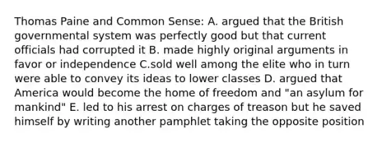 Thomas Paine and Common Sense: A. argued that the British governmental system was perfectly good but that current officials had corrupted it B. made highly original arguments in favor or independence C.sold well among the elite who in turn were able to convey its ideas to lower classes D. argued that America would become the home of freedom and "an asylum for mankind" E. led to his arrest on charges of treason but he saved himself by writing another pamphlet taking the opposite position