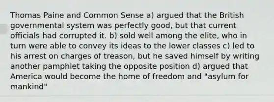 Thomas Paine and Common Sense a) argued that the British governmental system was perfectly good, but that current officials had corrupted it. b) sold well among the elite, who in turn were able to convey its ideas to the lower classes c) led to his arrest on charges of treason, but he saved himself by writing another pamphlet taking the opposite position d) argued that America would become the home of freedom and "asylum for mankind"