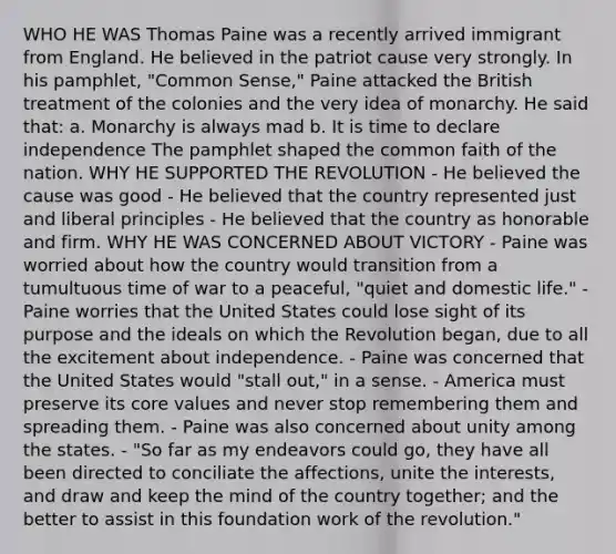 WHO HE WAS Thomas Paine was a recently arrived immigrant from England. He believed in the patriot cause very strongly. In his pamphlet, "Common Sense," Paine attacked the British treatment of the colonies and the very idea of monarchy. He said that: a. Monarchy is always mad b. It is time to declare independence The pamphlet shaped the common faith of the nation. WHY HE SUPPORTED THE REVOLUTION - He believed the cause was good - He believed that the country represented just and liberal principles - He believed that the country as honorable and firm. WHY HE WAS CONCERNED ABOUT VICTORY - Paine was worried about how the country would transition from a tumultuous time of war to a peaceful, "quiet and domestic life." - Paine worries that the United States could lose sight of its purpose and the ideals on which the Revolution began, due to all the excitement about independence. - Paine was concerned that the United States would "stall out," in a sense. - America must preserve its core values and never stop remembering them and spreading them. - Paine was also concerned about unity among the states. - "So far as my endeavors could go, they have all been directed to conciliate the affections, unite the interests, and draw and keep the mind of the country together; and the better to assist in this foundation work of the revolution."