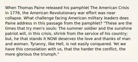 When Thomas Paine released his pamphlet The American Crisis in 1776, the American Revolutionary war effort was near collapse. What challenge facing American military leaders does Paine address in this passage from the pamphlet? "These are the times that try men's souls: The summer soldier and the sunshine patriot will, in this crisis, shrink from the service of his country; but, he that stands it NOW deserves the love and thanks of man and woman. Tyranny, like Hell, is not easily conquered. Yet we have this consolation with us, that the harder the conflict, the more glorious the triumph."