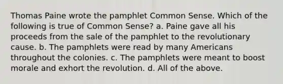 Thomas Paine wrote the pamphlet Common Sense. Which of the following is true of Common Sense? a. Paine gave all his proceeds from the sale of the pamphlet to the revolutionary cause. b. The pamphlets were read by many Americans throughout the colonies. c. The pamphlets were meant to boost morale and exhort the revolution. d. All of the above.