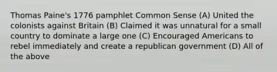 Thomas Paine's 1776 pamphlet Common Sense (A) United the colonists against Britain (B) Claimed it was unnatural for a small country to dominate a large one (C) Encouraged Americans to rebel immediately and create a republican government (D) All of the above