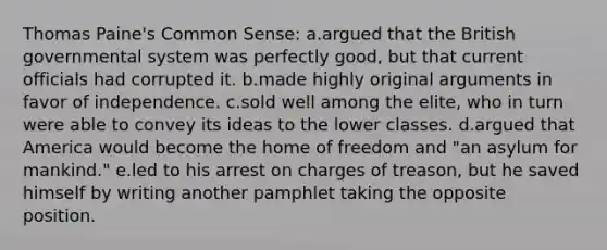 Thomas Paine's Common Sense: a.argued that the British governmental system was perfectly good, but that current officials had corrupted it. b.made highly original arguments in favor of independence. c.sold well among the elite, who in turn were able to convey its ideas to the lower classes. d.argued that America would become the home of freedom and "an asylum for mankind." e.led to his arrest on charges of treason, but he saved himself by writing another pamphlet taking the opposite position.