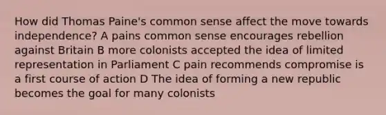 How did Thomas Paine's common sense affect the move towards independence? A pains common sense encourages rebellion against Britain B more colonists accepted the idea of limited representation in Parliament C pain recommends compromise is a first course of action D The idea of forming a new republic becomes the goal for many colonists