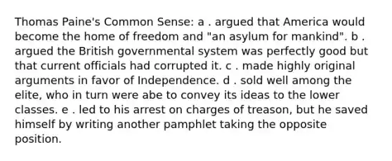 Thomas Paine's Common Sense: a . argued that America would become the home of freedom and "an asylum for mankind". b . argued the British governmental system was perfectly good but that current officials had corrupted it. c . made highly original arguments in favor of Independence. d . sold well among the elite, who in turn were abe to convey its ideas to the lower classes. e . led to his arrest on charges of treason, but he saved himself by writing another pamphlet taking the opposite position.