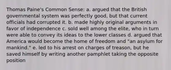 Thomas Paine's Common Sense: a. argued that the British governmental system was perfectly good, but that current officials had corrupted it. b. made highly original arguments in favor of independence c. sold well among the elite, who in turn were able to convey its ideas to the lower classes d. argued that America would become the home of freedom and "an asylum for mankind." e. led to his arrest on charges of treason, but he saved himself by writing another pamphlet taking the opposite position