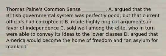 <a href='https://www.questionai.com/knowledge/koPGepYxYb-thomas-paine' class='anchor-knowledge'>thomas paine</a>'s <a href='https://www.questionai.com/knowledge/kKtyuJ3TFs-common-sense' class='anchor-knowledge'>common sense</a> __________. A. argued that the British governmental system was perfectly good, but that current officials had corrupted it B. made highly original arguments in favor of independence C. sold well among the elite, who in turn were able to convey its ideas to the lower classes D. argued that America would become the home of freedom and "an asylum for mankind"