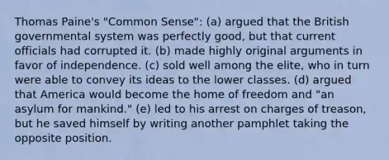 Thomas Paine's "Common Sense": (a) argued that the British governmental system was perfectly good, but that current officials had corrupted it. (b) made highly original arguments in favor of independence. (c) sold well among the elite, who in turn were able to convey its ideas to the lower classes. (d) argued that America would become the home of freedom and "an asylum for mankind." (e) led to his arrest on charges of treason, but he saved himself by writing another pamphlet taking the opposite position.