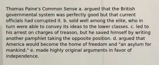 Thomas Paine's Common Sense a. argued that the British governmental system was perfectly good but that current officials had corrupted it. b. sold well among the elite, who in turn were able to convey its ideas to the lower classes. c. led to his arrest on charges of treason, but he saved himself by writing another pamphlet taking the opposite position. d. argued that America would become the home of freedom and "an asylum for mankind." e. made highly original arguments in favor of independence.