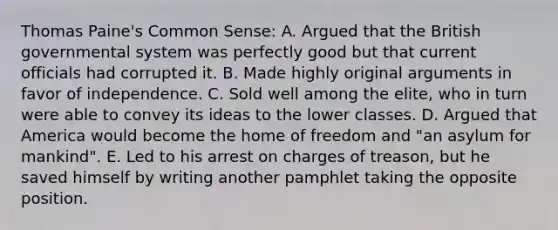 Thomas Paine's Common Sense: A. Argued that the British governmental system was perfectly good but that current officials had corrupted it. B. Made highly original arguments in favor of independence. C. Sold well among the elite, who in turn were able to convey its ideas to the lower classes. D. Argued that America would become the home of freedom and "an asylum for mankind". E. Led to his arrest on charges of treason, but he saved himself by writing another pamphlet taking the opposite position.