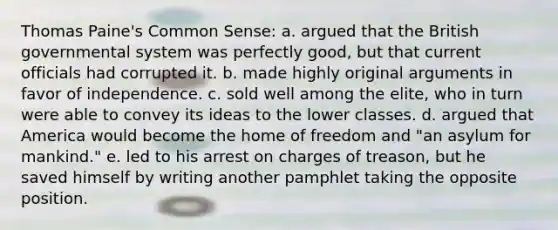 Thomas Paine's Common Sense: a. argued that the British governmental system was perfectly good, but that current officials had corrupted it. b. made highly original arguments in favor of independence. c. sold well among the elite, who in turn were able to convey its ideas to the lower classes. d. argued that America would become the home of freedom and "an asylum for mankind." e. led to his arrest on charges of treason, but he saved himself by writing another pamphlet taking the opposite position.