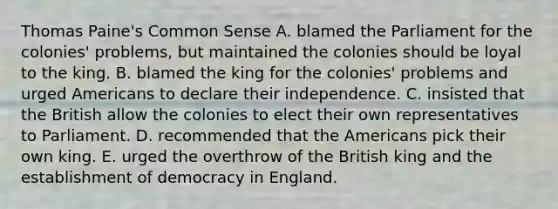 Thomas Paine's Common Sense A. blamed the Parliament for the colonies' problems, but maintained the colonies should be loyal to the king. B. blamed the king for the colonies' problems and urged Americans to declare their independence. C. insisted that the British allow the colonies to elect their own representatives to Parliament. D. recommended that the Americans pick their own king. E. urged the overthrow of the British king and the establishment of democracy in England.