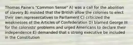 Thomas Paine's "Common Sense" A) was a call for the abolition of slavery B) insisted that the British allow the colonies to elect their own representatives to Parliament C) criticized the weaknesses of the Articles of Confederation D) blamed George III for the colonists' problems and urged Americans to declare their independence E) demanded that s strong executive be included in the Constitution