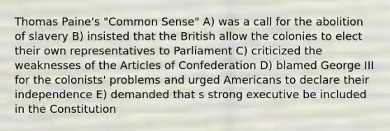 Thomas Paine's "Common Sense" A) was a call for the abolition of slavery B) insisted that the British allow the colonies to elect their own representatives to Parliament C) criticized the weaknesses of <a href='https://www.questionai.com/knowledge/k5NDraRCFC-the-articles-of-confederation' class='anchor-knowledge'>the articles of confederation</a> D) blamed George III for the colonists' problems and urged Americans to declare their independence E) demanded that s strong executive be included in the Constitution