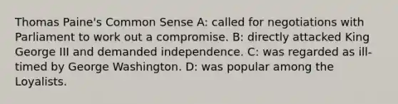 Thomas Paine's Common Sense A: called for negotiations with Parliament to work out a compromise. B: directly attacked King George III and demanded independence. C: was regarded as ill-timed by George Washington. D: was popular among the Loyalists.