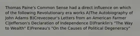 Thomas Paine's Common Sense had a direct influence on which of the following Revolutionary era works A)The Autobiography of John Adams B)Crevecoeur's Letters from an American Farmer C)Jefferson's Declaration of Independence D)Franklin's "The Way to Wealth" E)Freneau's "On the Causes of Political Degeneracy"