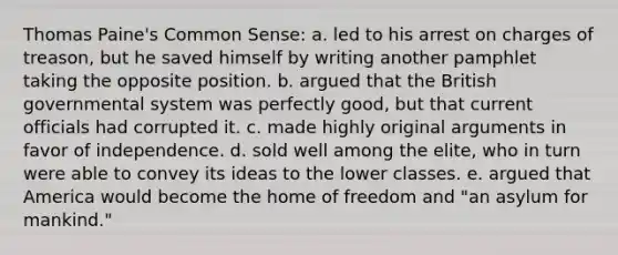 Thomas Paine's Common Sense: a. led to his arrest on charges of treason, but he saved himself by writing another pamphlet taking the opposite position. b. argued that the British governmental system was perfectly good, but that current officials had corrupted it. c. made highly original arguments in favor of independence. d. sold well among the elite, who in turn were able to convey its ideas to the lower classes. e. argued that America would become the home of freedom and "an asylum for mankind."