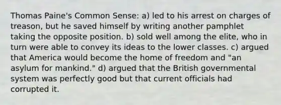 Thomas Paine's Common Sense: a) led to his arrest on charges of treason, but he saved himself by writing another pamphlet taking the opposite position. b) sold well among the elite, who in turn were able to convey its ideas to the lower classes. c) argued that America would become the home of freedom and "an asylum for mankind." d) argued that the British governmental system was perfectly good but that current officials had corrupted it.