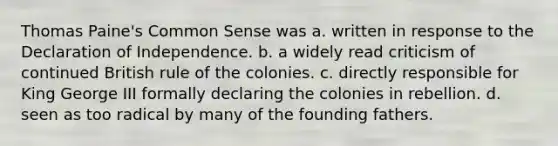 Thomas Paine's Common Sense was a. written in response to the Declaration of Independence. b. a widely read criticism of continued British rule of the colonies. c. directly responsible for King George III formally declaring the colonies in rebellion. d. seen as too radical by many of the founding fathers.