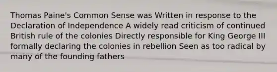 Thomas Paine's Common Sense was Written in response to the Declaration of Independence A widely read criticism of continued British rule of the colonies Directly responsible for King George III formally declaring the colonies in rebellion Seen as too radical by many of the founding fathers