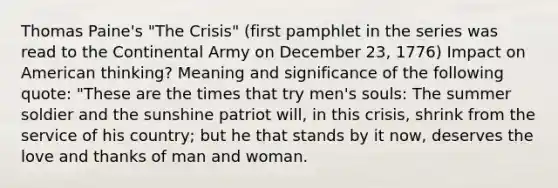 Thomas Paine's "The Crisis" (first pamphlet in the series was read to the Continental Army on December 23, 1776) Impact on American thinking? Meaning and significance of the following quote: "These are the times that try men's souls: The summer soldier and the sunshine patriot will, in this crisis, shrink from the service of his country; but he that stands by it now, deserves the love and thanks of man and woman.