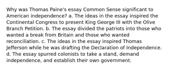 Why was Thomas Paine's essay Common Sense significant to American independence? a. The ideas in the essay inspired the Continental Congress to present King George III with the Olive Branch Petition. b. The essay divided the patriots into those who wanted a break from Britain and those who wanted reconciliation. c. The ideas in the essay inspired Thomas Jefferson while he was drafting the Declaration of Independence. d. The essay spurred colonists to take a stand, demand independence, and establish their own government.