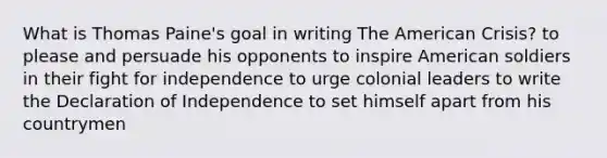 What is Thomas Paine's goal in writing The American Crisis? to please and persuade his opponents to inspire American soldiers in their fight for independence to urge colonial leaders to write the Declaration of Independence to set himself apart from his countrymen