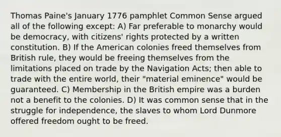 Thomas Paine's January 1776 pamphlet Common Sense argued all of the following except: A) Far preferable to monarchy would be democracy, with citizens' rights protected by a written constitution. B) If the American colonies freed themselves from British rule, they would be freeing themselves from the limitations placed on trade by the Navigation Acts; then able to trade with the entire world, their "material eminence" would be guaranteed. C) Membership in the British empire was a burden not a benefit to the colonies. D) It was common sense that in the struggle for independence, the slaves to whom Lord Dunmore offered freedom ought to be freed.